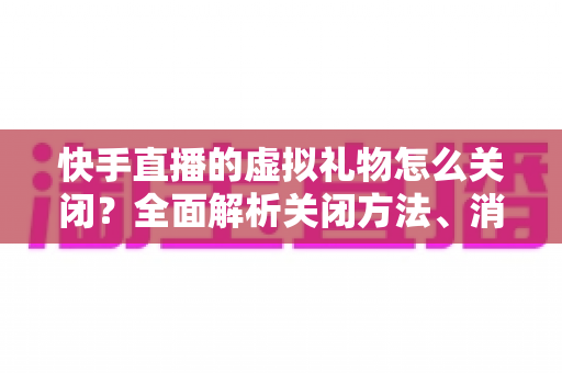 快手直播的虚拟礼物怎么关闭?全面解析关闭方法、消费限制与实用技巧 快手直播的虚拟礼物怎么关闭?全面解析关闭方法、消费限制与实用技巧