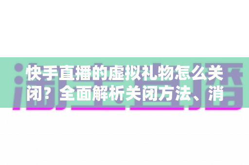 快手直播的虚拟礼物怎么关闭?全面解析关闭方法、消费限制与实用技巧 快手直播的虚拟礼物怎么关闭?全面解析关闭方法、消费限制与实用技巧