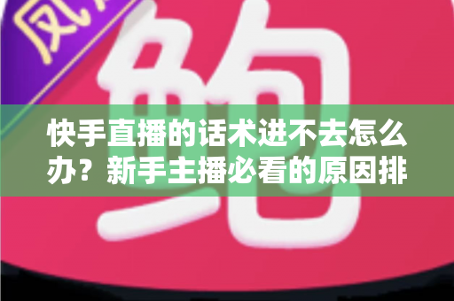 快手直播的话术进不去怎么办？新手主播必看的原因排查与高效突破方案