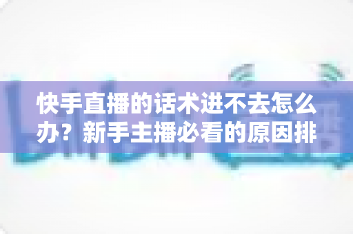 快手直播的话术进不去怎么办？新手主播必看的原因排查与高效突破方案