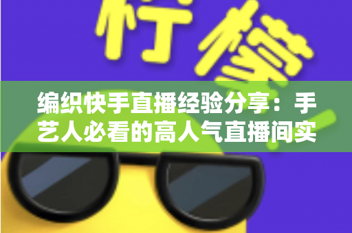 编织快手直播经验分享：手艺人必看的高人气直播间实战指南