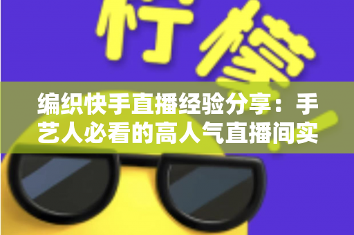 编织快手直播经验分享：手艺人必看的高人气直播间实战指南