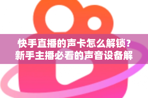 快手直播的声卡怎么解锁?新手主播必看的声音设备解锁与调试全攻略 快手直播的声卡怎么解锁?新手主播必看的声音设备解锁与调试全攻略