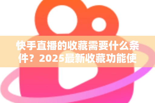 快手直播的收藏需要什么条件?2025最新收藏功能使用门槛、操作步骤与提升技巧全解析 快手直播的收藏需要什么条件?2025最新收藏功能使用门槛、操作步骤与提升技巧全解析