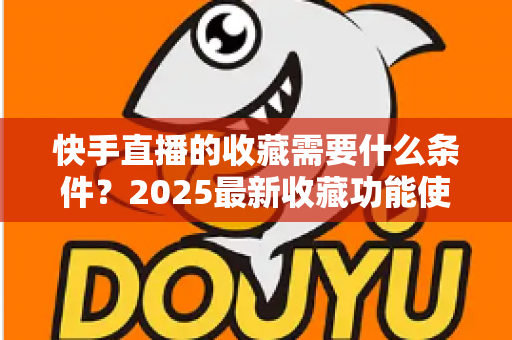 快手直播的收藏需要什么条件?2025最新收藏功能使用门槛、操作步骤与提升技巧全解析 快手直播的收藏需要什么条件?2025最新收藏功能使用门槛、操作步骤与提升技巧全解析
