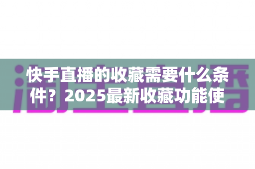 快手直播的收藏需要什么条件?2025最新收藏功能使用门槛、操作步骤与提升技巧全解析 快手直播的收藏需要什么条件?2025最新收藏功能使用门槛、操作步骤与提升技巧全解析