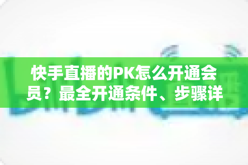 快手直播的PK怎么开通会员?最全开通条件、步骤详解与PK玩法实用攻略 快手直播的PK怎么开通会员?最全开通条件、步骤详解与PK玩法实用攻略