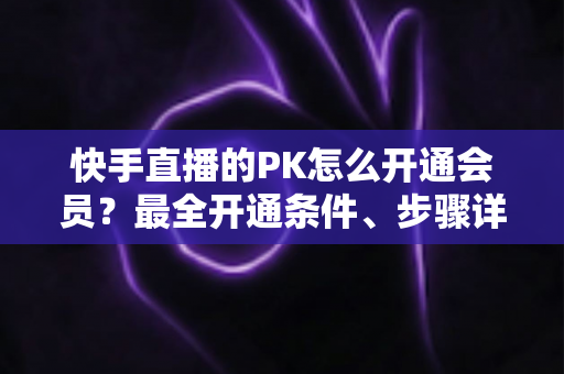 快手直播的PK怎么开通会员?最全开通条件、步骤详解与PK玩法实用攻略 快手直播的PK怎么开通会员?最全开通条件、步骤详解与PK玩法实用攻略