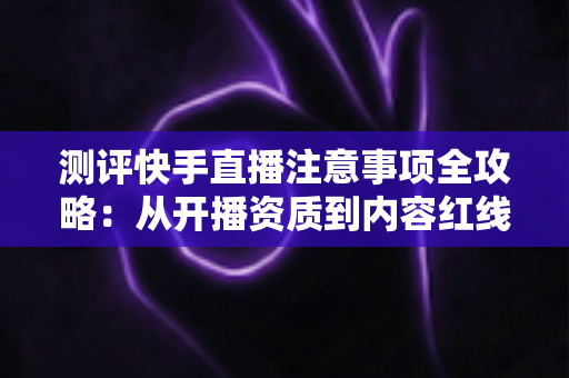 测评快手直播注意事项全攻略:从开播资质到内容红线的新手主播避坑指南 测评快手直播注意事项全攻略:从开播资质到内容红线的新手主播避坑指南