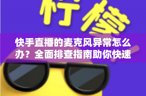 快手直播的麦克风异常怎么办？全面排查指南助你快速恢复直播声音