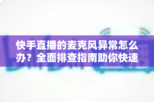 快手直播的麦克风异常怎么办？全面排查指南助你快速恢复直播声音