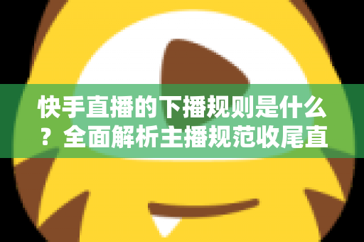 快手直播的下播规则是什么?全面解析主播规范收尾直播的核心要点与避坑指南 快手直播的下播规则是什么?全面解析主播规范收尾直播的核心要点与避坑指南