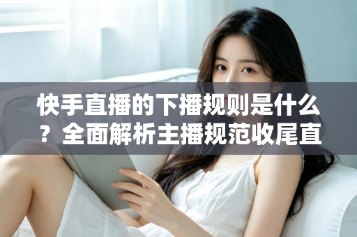 快手直播的下播规则是什么?全面解析主播规范收尾直播的核心要点与避坑指南 快手直播的下播规则是什么?全面解析主播规范收尾直播的核心要点与避坑指南