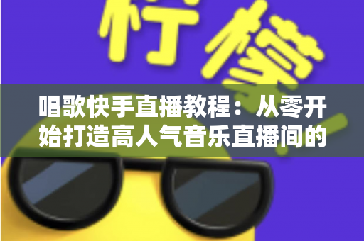 唱歌快手直播教程：从零开始打造高人气音乐直播间的完整指南