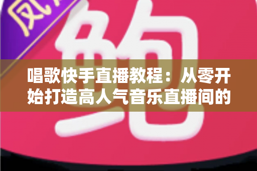 唱歌快手直播教程：从零开始打造高人气音乐直播间的完整指南