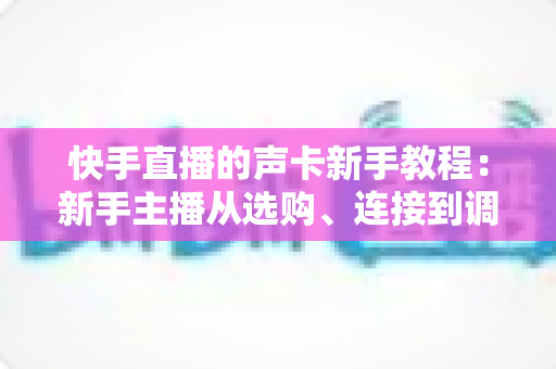 快手直播的声卡新手教程：新手主播从选购、连接到调音的开播全攻略