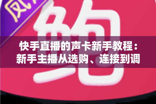 快手直播的声卡新手教程：新手主播从选购、连接到调音的开播全攻略