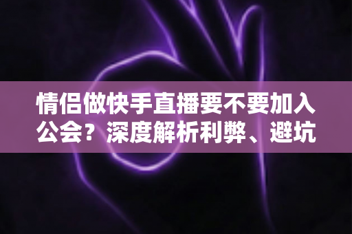 情侣做快手直播要不要加入公会？深度解析利弊、避坑指南与选择建议