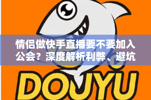 情侣做快手直播要不要加入公会？深度解析利弊、避坑指南与选择建议
