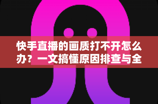 快手直播的画质打不开怎么办？一文搞懂原因排查与全流程解决方案