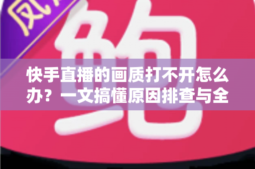 快手直播的画质打不开怎么办？一文搞懂原因排查与全流程解决方案