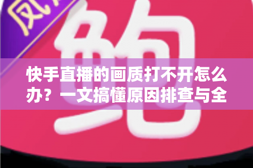 快手直播的画质打不开怎么办？一文搞懂原因排查与全流程解决方案