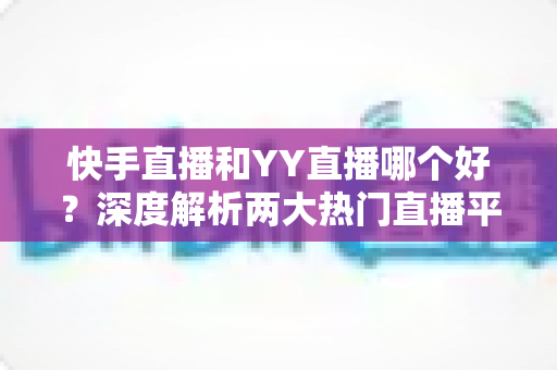快手直播和YY直播哪个好？深度解析两大热门直播平台助你做出最佳选择