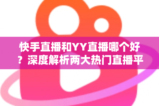 快手直播和YY直播哪个好？深度解析两大热门直播平台助你做出最佳选择