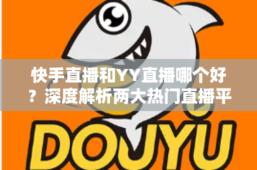 快手直播和YY直播哪个好？深度解析两大热门直播平台助你做出最佳选择