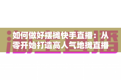 如何做好摆摊快手直播:从零开始打造高人气地摊直播的实战指南 如何做好摆摊快手直播:从零开始打造高人气地摊直播的实战指南