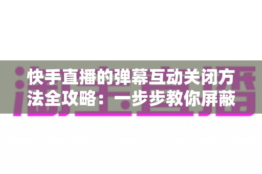 快手直播的弹幕互动关闭方法全攻略:一步步教你屏蔽弹幕,享受清爽安静的直播观看体验 快手直播的弹幕互动关闭方法全攻略:一步步教你屏蔽弹幕,享受清爽安静的直播观看体验
