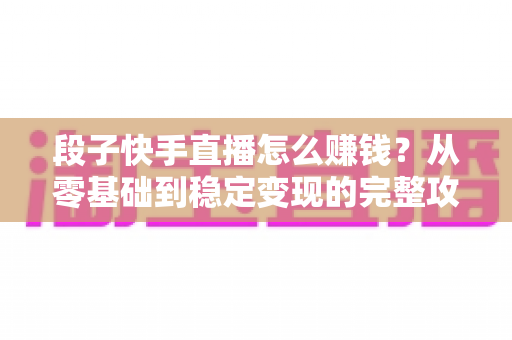 段子快手直播怎么赚钱？从零基础到稳定变现的完整攻略