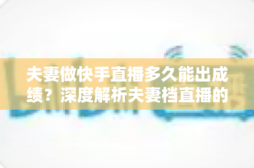夫妻做快手直播多久能出成绩?深度解析夫妻档直播的成长周期、关键因素与提速实战指南 夫妻做快手直播多久能出成绩?深度解析夫妻档直播的成长周期、关键因素与提速实战指南