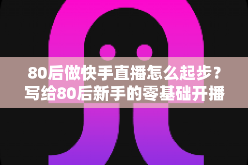 80后做快手直播怎么起步？写给80后新手的零基础开播实战指南