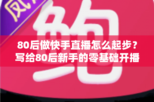 80后做快手直播怎么起步？写给80后新手的零基础开播实战指南