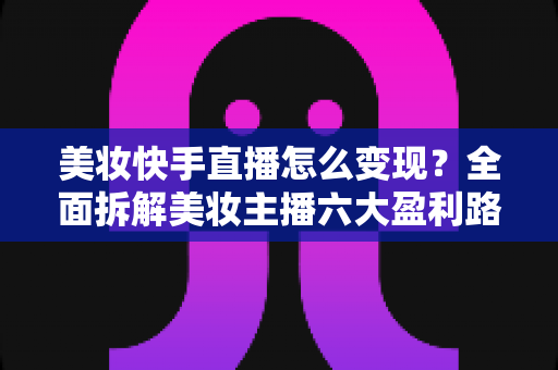 美妆快手直播怎么变现?全面拆解美妆主播六大盈利路径与实战运营策略 美妆快手直播怎么变现?全面拆解美妆主播六大盈利路径与实战运营策略