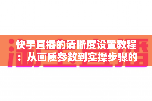快手直播的清晰度设置教程:从画质参数到实操步骤的全流程优化指南 快手直播的清晰度设置教程:从画质参数到实操步骤的全流程优化指南