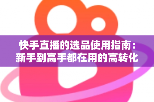 快手直播的选品使用指南：新手到高手都在用的高转化货盘搭建全攻略