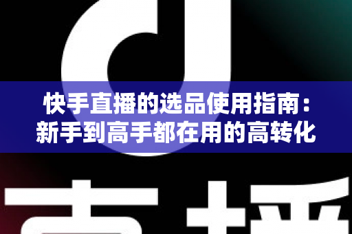 快手直播的选品使用指南：新手到高手都在用的高转化货盘搭建全攻略