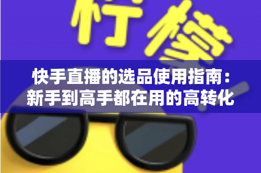 快手直播的选品使用指南：新手到高手都在用的高转化货盘搭建全攻略