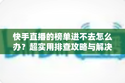 快手直播的榜单进不去怎么办?超实用排查攻略与解决方案全解析,助你快速恢复正常浏览体验 快手直播的榜单进不去怎么办?超实用排查攻略与解决方案全解析,助你快速恢复正常浏览体验
