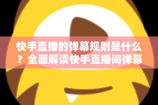 快手直播的弹幕规则是什么？全面解读快手直播间弹幕规范、违规处罚与文明互动指南