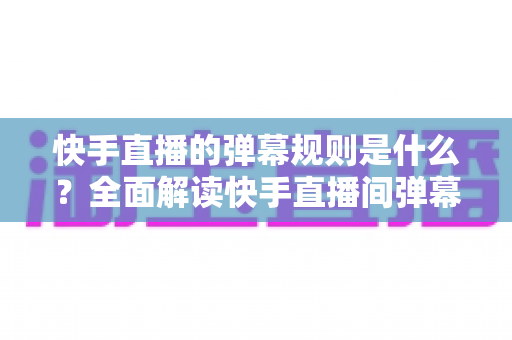 快手直播的弹幕规则是什么？全面解读快手直播间弹幕规范、违规处罚与文明互动指南