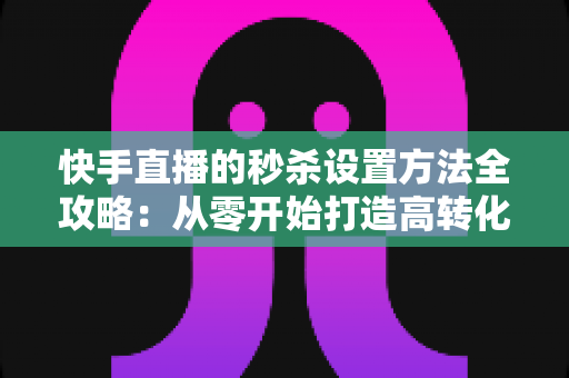 快手直播的秒杀设置方法全攻略：从零开始打造高转化直播带货场景