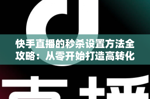 快手直播的秒杀设置方法全攻略：从零开始打造高转化直播带货场景
