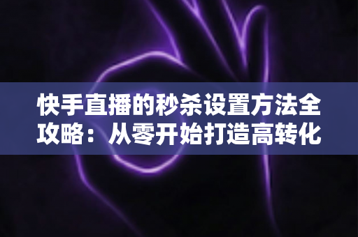 快手直播的秒杀设置方法全攻略：从零开始打造高转化直播带货场景