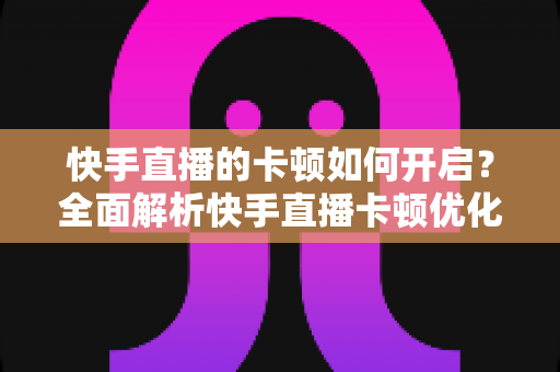 快手直播的卡顿如何开启?全面解析快手直播卡顿优化设置与解决方法 快手直播的卡顿如何开启?全面解析快手直播卡顿优化设置与解决方法