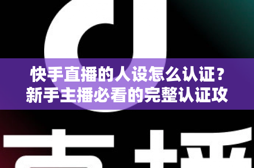 快手直播的人设怎么认证?新手主播必看的完整认证攻略与实用指南 快手直播的人设怎么认证?新手主播必看的完整认证攻略与实用指南