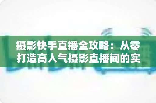 摄影快手直播全攻略:从零打造高人气摄影直播间的实战秘籍 摄影快手直播全攻略:从零打造高人气摄影直播间的实战秘籍
