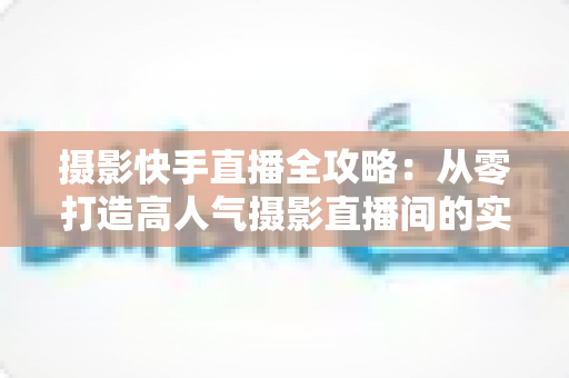 摄影快手直播全攻略:从零打造高人气摄影直播间的实战秘籍 摄影快手直播全攻略:从零打造高人气摄影直播间的实战秘籍